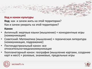 Код и канон культуры
Код: как и зачем жить на этой территории?
Как и зачем умирать на этой территории?
Канон
• Античный: мертвые языки (мышление) + конкурентные игры
(коммуникация)
• Советский: Математика (мышление) + героическая литература
(коммуникация, подражание)
• Постиндустриальный канон: все
относительно+медиакоммуникация
• Геопланетарный канон: география (мышление картами, создание
карт и мест) + ролевые, знаниевые, предельные игры
 