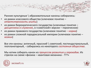 Ранние культурные  образовательные каноны собирались:
• из рамки классового общества (ключевое понятие –
ответственность элиты)
• из рамки бюрократического государства (ключевые понятия –
дисциплина и служение, в «советской» версии – героическое)
• из рамки правового государства (ключевое понятие – норма)
• из рамки сложной парадоксальной империи (ключевое понятие –
хозяин)
Все эти каноны: античный, прусский  советский, постиндустриальный,
геопланетарный, - собирались из некоторого состояния общества.
Мы хотим собирать канон из процессов развития и переходов. Из
стрелок на схеме «физика – квантовая механика - ???»
 