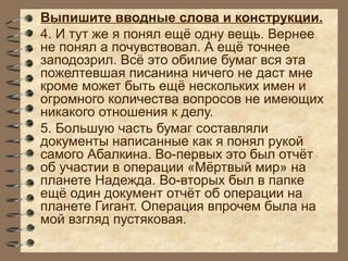 Выпишите вводные слова и конструкции.
4. И тут же я понял ещё одну вещь. Вернее
не понял а почувствовал. А ещё точнее
заподозрил. Всё это обилие бумаг вся эта
пожелтевшая писанина ничего не даст мне
кроме может быть ещё нескольких имен и
огромного количества вопросов не имеющих
никакого отношения к делу.
5. Бoльшую часть бумаг составляли
документы написанные как я понял рукой
самого Абалкина. Во-первых это был отчёт
об участии в операции «Мёртвый мир» на
планете Надежда. Во-вторых был в папке
ещё один документ отчёт об операции на
планете Гигант. Операция впрочем была на
мой взгляд пустяковая.
 