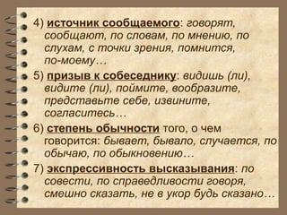 4) источник сообщаемого: говорят,
сообщают, по словам, по мнению, по
слухам, с точки зрения, помнится,
по-моему…
5) призыв к собеседнику: видишь (ли),
видите (ли), поймите, вообразите,
представьте себе, извините,
согласитесь…
6) степень обычности того, о чем
говорится: бывает, бывало, случается, по
обычаю, по обыкновению…
7) экспрессивность высказывания: по
совести, по справедливости говоря,
смешно сказать, не в укор будь сказано…
 