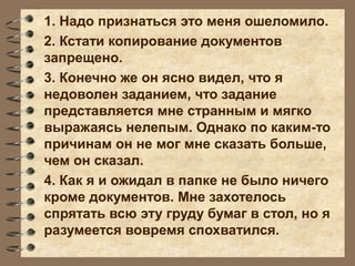 1. Надо признаться это меня ошеломило.
2. Кстати копирование документов
запрещено.
3. Конечно же он ясно видел, что я
недоволен заданием, что задание
представляется мне странным и мягко
выражаясь нелепым. Однако по каким-то
причинам он не мог мне сказать больше,
чем он сказал.
4. Как я и ожидал в папке не было ничего
кроме документов. Мне захотелось
спрятать всю эту груду бумаг в стол, но я
разумеется вовремя спохватился.
 