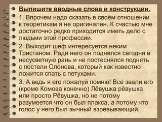 Выпишите вводные слова и конструкции.
1. Впрочем надо сказать в своём отношении
к теоретикам я не оригинален. К счастью мне
достаточно редко приходится иметь дело с
людьми этой профессии.
2. Выходит шеф интересуется неким
Тристаном. Ради него он поднялся сегодня в
несусветную рань и не постеснялся поднять
с постели Слонова, который как известно
ложится спать с петухами.
3. А ведь я его пожалуй помню! Все звали его
(кроме Комова конечно) Лёвушка рёвушка
или просто Рёвушка, но не потому
разумеется что он был плакса, а потому что
голос у него был зычный взрёвывающий.
 