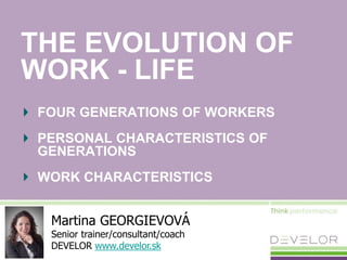 THE EVOLUTION OF
WORK - LIFE
FOUR GENERATIONS OF WORKERS
PERSONAL CHARACTERISTICS OF
GENERATIONS
WORK CHARACTERISTICS
Martina GEORGIEVOVÁ
Senior trainer/consultant/coach
DEVELOR www.develor.sk
 