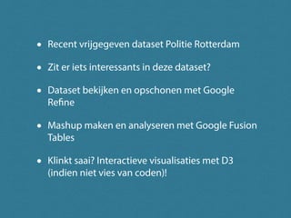 •   Recent vrijgegeven dataset Politie Rotterdam

•   Zit er iets interessants in deze dataset?

•   Dataset bekijken en opschonen met Google
    Refine

•   Mashup maken en analyseren met Google Fusion
    Tables

•   Klinkt saai? Interactieve visualisaties met D3
    (indien niet vies van coden)!
 