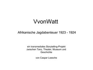 VvonWatt
Afrikanische Jagdabenteuer 1923 - 1924



     ein transmediales Storytelling-Projekt
     zwischen Tanz, Theater, Museum und
                 Geschichte

             von Caspar Loesche
 