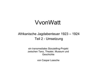 VvonWatt
Afrikanische Jagdabenteuer 1923 – 1924
           Teil 2 - Umsetzung

     ein transmediales Storytelling-Projekt
     zwischen Tanz, Theater, Museum und
                 Geschichte

             von Caspar Loesche
 