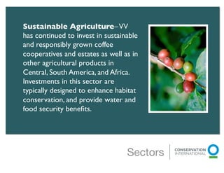 Sustainable Agriculture– VV
has continued to invest in sustainable
and responsibly grown coffee
cooperatives and estates as well as in
other agricultural products in
Central, South America, and Africa.
Investments in this sector are
typically designed to enhance habitat
conservation, and provide water and
food security beneﬁts.	

	

 	

	

 	

	

                                Sectors
 