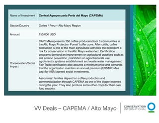 Name of Investment 
 Central Agropecuaria Perla del Mayo (CAPEMA)


Sector/Country 
      Coﬀee / Peru – Alto Mayo Region


Amount 
              150,000 USD 

                      CAPEMA represents 150 coffee producers from 6 communities in
                      the Alto Mayo Protection Forest’ buffer zone. After cattle, coffee
                      production is one of the main agricultural activities that represent a
                      risk for conservation in the Alto Mayo watershed. Certification
                      programs demand an improvement on agricultural practices such as
                      soil erosion prevention, prohibition on agrochemicals use,
                      agroforestry systems establishment and waste water management.
Conservation/Social
                      Fair Trade certification also assures a minimum price and demands
Impact
                      that the organization maintain an annual premium (US$10/coffee
                      bag) for AGM agreed social investments.

                      Associates’ families depend on coffee production and
                      commercialization through CAPEMA as one of the bigger incomes
                      during the year. They also produce some other crops for their own
                      food security.         




                   VV Deals – CAPEMA / Alto Mayo
                                                
 