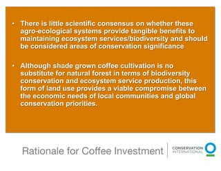 •  There is little scientific consensus on whether these
   agro-ecological systems provide tangible benefits to
   maintaining ecosystem services/biodiversity and should
   be considered areas of conservation significance

•  Although shade grown coffee cultivation is no
   substitute for natural forest in terms of biodiversity
   conservation and ecosystem service production, this
   form of land use provides a viable compromise between
   the economic needs of local communities and global
   conservation priorities.




  Rationale for Coﬀee Investment
                                           
 