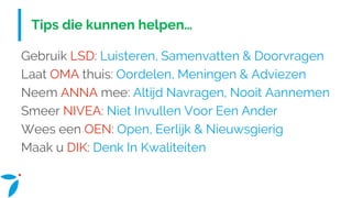 Tips die kunnen helpen…
Gebruik LSD: Luisteren, Samenvatten & Doorvragen
Laat OMA thuis: Oordelen, Meningen & Adviezen
Neem ANNA mee: Altijd Navragen, Nooit Aannemen
Smeer NIVEA: Niet Invullen Voor Een Ander
Wees een OEN: Open, Eerlijk & Nieuwsgierig
Maak u DIK: Denk In Kwaliteiten
 