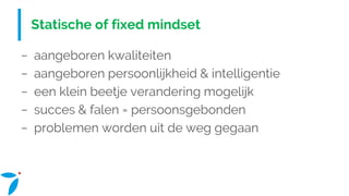 Statische of fixed mindset
− aangeboren kwaliteiten
− aangeboren persoonlijkheid & intelligentie
− een klein beetje verandering mogelijk
− succes & falen = persoonsgebonden
− problemen worden uit de weg gegaan
 