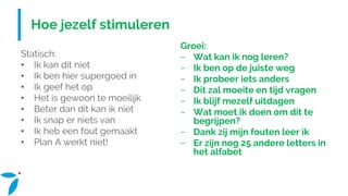 Hoe jezelf stimuleren
Statisch:
• Ik kan dit niet
• Ik ben hier supergoed in
• Ik geef het op
• Het is gewoon te moeilijk
• Beter dan dit kan ik niet
• Ik snap er niets van
• Ik heb een fout gemaakt
• Plan A werkt niet!
Groei:
− Wat kan ik nog leren?
− Ik ben op de juiste weg
− Ik probeer iets anders
− Dit zal moeite en tijd vragen
− Ik blijf mezelf uitdagen
− Wat moet ik doen om dit te
begrijpen?
− Dank zij mijn fouten leer ik
− Er zijn nog 25 andere letters in
het alfabet
 