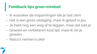 Feedback tips groei-mindset
− Ik waardeer de inspanningen die je laat zien!
− Het is een grote uitdaging, maar ik geloof in jou.
− Je hebt nog een weg af te leggen, maar dat lukt je
− Groeien en verbeteren kost tijd, maar ik zie je
groeien
− Risico’s nemen is oké!
 
