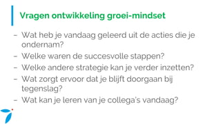 Vragen ontwikkeling groei-mindset
− Wat heb je vandaag geleerd uit de acties die je
ondernam?
− Welke waren de succesvolle stappen?
− Welke andere strategie kan je verder inzetten?
− Wat zorgt ervoor dat je blijft doorgaan bij
tegenslag?
− Wat kan je leren van je collega’s vandaag?
 