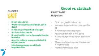 Groei vs statisch
SUCCES
GRIT
− Ik kan alles leren
− Wanneer ik gefrustreerd ben, zet ik
door!
− Ik hou ervan mezelf uit te dagen
− Als ik faal dan leer ik
− Ik vind het fijn om te horen dat ik mijn
best doe
− Als mijn collega succesvol is laat ik
mij inspireren
− Mijn inspanningen en attitude
bepalen alles
FRUSTRATIE
Hulpeloos
− Of ik ben goed in iets of niet
− Wanneer ik gefrustreerd ben, geef ik
op
− Ik hou niet van uitdagingen
− Als ik faal dan ben ik niet goed
− Ik vind het fijn om te horen dat ik slim
ben
− Als een collega succesvol is dan voel
ik mij bedreigd
− Mijn talent bepaald alles
 