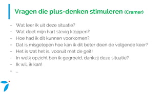 Vragen die plus-denken stimuleren (Cramer)
− Wat leer ik uit deze situatie?
− Wat doet mijn hart stevig kloppen?
− Hoe had ik dit kunnen voorkomen?
− Dat is misgelopen hoe kan ik dit beter doen de volgende keer?
− Het is wat het is, vooruit met de geit!
− In welk opzicht ben ik gegroeid, dankzij deze situatie?
− Ik wil, ik kan!
− …
 