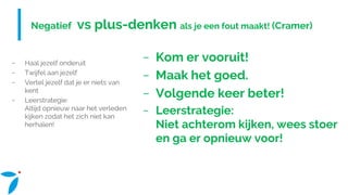 Negatief vs plus-denken als je een fout maakt! (Cramer)
− Haal jezelf onderuit
− Twijfel aan jezelf
− Vertel jezelf dat je er niets van
kent
− Leerstrategie:
Altijd opnieuw naar het verleden
kijken zodat het zich niet kan
herhalen!
− Kom er vooruit!
− Maak het goed.
− Volgende keer beter!
− Leerstrategie:
Niet achterom kijken, wees stoer
en ga er opnieuw voor!
 