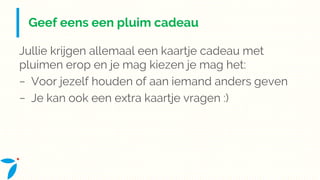 Geef eens een pluim cadeau
Jullie krijgen allemaal een kaartje cadeau met
pluimen erop en je mag kiezen je mag het:
− Voor jezelf houden of aan iemand anders geven
− Je kan ook een extra kaartje vragen :)
 