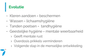 Evolutie
− Kleren aandoen = beschermen
− Wassen = lichaamshygiëne
− Tanden poetsen = tandhygiëne
− Geestelijke hygiëne = mentale weerbaarheid
› Geeft mentale rust
› Overdosis prikkels verminderen
› Volgende stap in de menselijke ontwikkeling
 