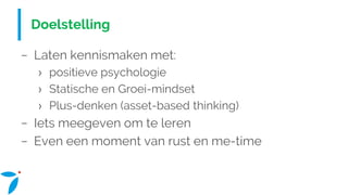 Doelstelling
− Laten kennismaken met:
› positieve psychologie
› Statische en Groei-mindset
› Plus-denken (asset-based thinking)
− Iets meegeven om te leren
− Even een moment van rust en me-time
 