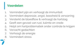 Voordelen
1. Vermindert pijn en verhoogt de immuniteit
2. Vermindert depressie, angst, boosheid & verwarring
3. Versterkt de bloedflow & vertraagt de hartslag
4. Geeft een gevoel van rust, kalmte en vrede
5. Helpt om hartproblematiek onder controle te krijgen
6. Verzacht gedachten
7. Verhoogt de energie
8. Vermindert stress
 