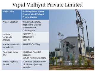 Vipul Vidhyut Private Limited
Project Site 4.5 MWp Solar Power
Plant at Vipul Vidhyut
Private Limited
Project Location Village Salhebhata,
Bagbahara, District
Mahasamund,
Chhattisgarh
Latitude
Longitude
Altitude
2107’35” N;
82028’40”E
1074 fts
Irradiation details
considered
5.06 kWh/m2/day
Plant load factor
(PLF)
16.89% of Plant DC
Capacity;
19% of Plant AC capacity
Project Payback
Period
7.29 Years (with subsidy)
13.71 years (without
subsidy)
 