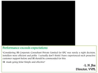 Performance exceeds expectations
“Considering SR Corporate Consultant Private Limited for EPC was surely a right decision,
installers were efficient and polite I actually don’t think I have experienced such proactive
customer support before and SR should be commended for this.
SR made going Solar Simple and effective"
-L. N. Jha
Director, VVPL
 