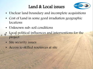 Land & Local issues
• Unclear land boundary and incomplete acquisitions
• Cost of Land in some good irradiation geographic
locations
• Unknown sub-soil conditions
• Local political influences and interventions for the
project
• Site security issues
• Access to skilled resources at site
 