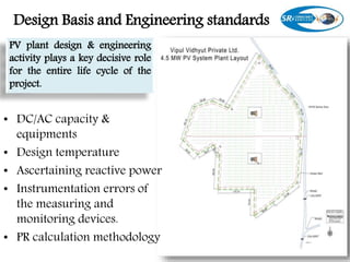 Design Basis and Engineering standards
• DC/AC capacity &
equipments
• Design temperature
• Ascertaining reactive power
• Instrumentation errors of
the measuring and
monitoring devices.
• PR calculation methodology
PV plant design & engineering
activity plays a key decisive role
for the entire life cycle of the
project.
 