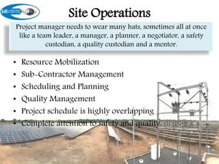 Site Operations
• Resource Mobilization
• Sub-Contractor Management
• Scheduling and Planning
• Quality Management
• Project schedule is highly overlapping
• Complete attention to safety and quality
Project manager needs to wear many hats, sometimes all at once
like a team leader, a manager, a planner, a negotiator, a safety
custodian, a quality custodian and a mentor.
 