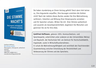 13 
Gottfried Hoffmann 
Die Stimme macht’s 
Überzeugend, wirkungsvoll, authentisch 
sprechen 
176 Seiten 
ISBN 978-3-86980-263-3 
www.BusinessVillage.de/bl/938 
Sie haben stundenlang an Ihrem Vortrag gefeilt? Doch dann hört keiner 
zu, Ihre Argumente verpuffen, Ihre Aussagen erreichen die Zuhörer 
nicht? Nach der Lektüre dieses Buches werden Sie Ihre Wahrnehmung 
verfeinern, Intention und Wirkung Ihrer Körpersprache verstehen 
und Ihr Sprechen schulen. Wirken Sie mit Ihrer Stimme authentisch 
und souverän als Gesamtpersönlichkeit, begeistern Sie Menschen und 
gewinnen Sie sie für Ihre Ziele. 
Gottfried Hoffmann, geboren 1955, Kommunikations- und 
Sprechexperte, unterrichtet unter anderem an den Universitäten Weimar 
und Bayreuth, der Hochschule Hof, am Zentrum für Hochschuldidaktik, 
Ingolstadt, sowie in Wirtschaftsunternehmen. 
Er schult die Wahrnehmungsfähigkeit und vermittelt den faszinierenden 
Zusammenhang zwischen Entwicklung der Persönlichkeit und 
Verbesserung der Stimme und des Sprechens. 
 
