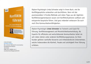 14 
Linda Schroeter 
Konflikte führen 
Die 5-Punkte-Methode für konstruktive 
Konfliktkommunikation 
192 Seiten 
ISBN 978-3-86980-244-2 
www.BusinessVillage.de/bl/933 
Diplom-Psychologin Linda Schroeter zeigt in ihrem Buch, wie Sie 
Konfliktgespräche vorbereiten und durchführen. Denn mit der 
praxiserprobten 5-Punkte-Methode und vielen Tipps aus der täglichen 
Konfliktmanagementpraxis lassen sich Konfliktsituationen auflösen und 
entspannte Gespräche führen. Und ganz nebenbei verbessern Sie auch 
noch Ihre Kommunikationsfähigkeiten. 
Diplom-Psychologin Linda Schroeter ist Trainerin und Coach für 
Führung, Konfliktmanagement und Persönlichkeitsentwicklung. Als 
Expertin für effiziente und wertschätzende Kommunikation leitet sie 
seit vielen Jahren unter anderem Konfliktlösungsprozesse. Zu ihren 
Kunden gehören namhafte Konzerne und mittelständische Unternehmen, 
welche insbesondere die Klarheit, Freude und Leichtigkeit ihrer Führung 
schätzen. 
 