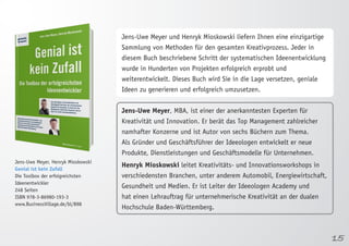15 
Jens-Uwe Meyer, Henryk Mioskowski 
Genial ist kein Zufall 
Die Toolbox der erfolgreichsten 
Ideenentwickler 
248 Seiten 
ISBN 978-3-86980-193-3 
www.BusinessVillage.de/bl/898 
Jens-Uwe Meyer und Henryk Mioskowski liefern Ihnen eine einzigartige 
Sammlung von Methoden für den gesamten Kreativprozess. Jeder in 
diesem Buch beschriebene Schritt der systematischen Ideenentwicklung 
wurde in Hunderten von Projekten erfolgreich erprobt und 
weiterentwickelt. Dieses Buch wird Sie in die Lage versetzen, geniale 
Ideen zu generieren und erfolgreich umzusetzen. 
Jens-Uwe Meyer, MBA, ist einer der anerkanntesten Experten für 
Kreativität und Innovation. Er berät das Top Management zahlreicher 
namhafter Konzerne und ist Autor von sechs Büchern zum Thema. 
Als Gründer und Geschäftsführer der Ideeologen entwickelt er neue 
Produkte, Dienstleistungen und Geschäftsmodelle für Unternehmen. 
Henryk Mioskowski leitet Kreativitäts- und Innovationsworkshops in 
verschiedensten Branchen, unter anderem Automobil, Energiewirtschaft, 
Gesundheit und Medien. Er ist Leiter der Ideeologen Academy und 
hat einen Lehrauftrag für unternehmerische Kreativität an der dualen 
Hochschule Baden-Württemberg. 
 