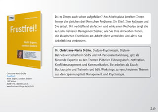 16 
Christiane-Maria Drühe 
Frustfrei! 
Nicht ärgern, sondern ändern 
192 Seiten 
ISBN 978-3-86980-226-8 
www.BusinessVillage.de/bl/920 
Ist es Ihnen auch schon aufgefallen? Am Arbeitsplatz bereiten Ihnen 
immer die gleichen drei Menschen Probleme: Ihr Chef, Ihre Kollegen und 
Sie selbst. Mit verblüffend einfachen und wirksamen Methoden zeigt die 
Autorin mehrerer Managementbücher, wie Sie Ihre Antworten finden, 
die klassischen Frustfallen am Arbeitsplatz vermeiden und aktiv das 
Arbeitsklima verbessern. 
Dr. Christiane-Maria Drühe, Diplom-Psychologin, Diplom- 
Betriebswirtschafterin SGBS und MA Personalentwicklung, gilt als 
führende Expertin zu den Themen Plötzlich Führungskraft, Motivation, 
Konfliktmanagement und Kommunikation. Sie arbeitet als Coach, 
Buchautorin und Trainerin und hält Workshops zu verschiedenen Themen 
aus dem Spannungsfeld Management und Psychologie. 
 