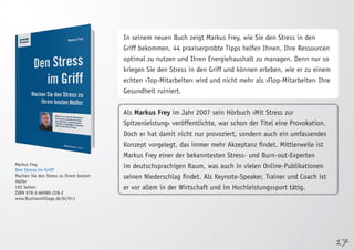 17 
Markus Frey 
Den Stress im Griff 
Machen Sie den Stress zu Ihrem besten 
Helfer 
192 Seiten 
ISBN 978-3-86980-228-2 
www.BusinessVillage.de/bl/911 
In seinem neuen Buch zeigt Markus Frey, wie Sie den Stress in den 
Griff bekommen. 44 praxiserprobte Tipps helfen Ihnen, Ihre Ressourcen 
optimal zu nutzen und Ihren Energiehaushalt zu managen. Denn nur so 
kriegen Sie den Stress in den Griff und können erleben, wie er zu einem 
echten ›Top-Mitarbeiter‹ wird und nicht mehr als ›Flop-Mitarbeiter‹ Ihre 
Gesundheit ruiniert. 
Als Markus Frey im Jahr 2007 sein Hörbuch ›Mit Stress zur 
Spitzenleistung‹ veröffentlichte, war schon der Titel eine Provokation. 
Doch er hat damit nicht nur provoziert, sondern auch ein umfassendes 
Konzept vorgelegt, das immer mehr Akzeptanz findet. Mittlerweile ist 
Markus Frey einer der bekanntesten Stress- und Burn-out-Experten 
im deutschsprachigen Raum, was auch in vielen Online-Publikationen 
seinen Niederschlag findet. Als Keynote-Speaker, Trainer und Coach ist 
er vor allem in der Wirtschaft und im Hochleistungssport tätig. 
 