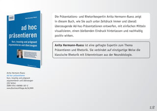 18 
Anita Hermann-Ruess 
Ad hoc präsentieren 
Kurz, knackig und prägnant 
argumentieren und überzeugen 
226 Seiten 
ISBN 978-3-86980-187-2 
www.BusinessVillage.de/bl/899 
Die Präsentations- und Rhetorikexpertin Anita Hermann-Ruess zeigt 
in diesem Buch, wie Sie auch unter Zeitdruck immer und überall 
überzeugende Ad-hoc-Präsentationen entwerfen, mit einfachen Mitteln 
visualisieren, einen bleibenden Eindruck hinterlassen und nachhaltig 
positiv wirken. 
Anita Hermann-Ruess ist eine gefragte Expertin zum Thema 
Präsentieren und Rhetorik. Sie verbindet auf einzigartige Weise die 
klassische Rhetorik mit Erkenntnissen aus der Neurobiologie. 
 