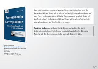 19 
Susanne Siekmeier 
Professionelle Korrespondenz 
Moderne Geschäftsbriefe und E-Mails mit 
Wirkung 
192 Seiten 
ISBN 978-3-86980-199-5 
www.BusinessVillage.de/bl/892 
Geschäftliche Korrespondenz bereitet Ihnen oft Kopfzerbrechen? In 
Gedanken fällt es Ihnen leicht, einen Sachverhalt oder ein Anliegen auf 
den Punkt zu bringen. Geschäftliche Korrespondenz bereitet Ihnen oft 
Kopfzerbrechen? In Gedanken fällt es Ihnen leicht, einen Sachverhalt 
oder ein Anliegen auf den Punkt zu bringen. 
Susanne Siekmeier ist Expertin für Büroorganisation. Sie berät 
Unternehmen bei der Optimierung von Arbeitsabläufen im Büro und 
Sekretariat. Die Eventmanagerin ist auch als Dozentin tätig. 
 