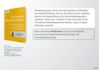 20 
Miriam Gross 
Das morderne Mitarbeitergespräch 
Das Führungsinstrument für die 
zeitgemäße Personalentwicklung 
184 Seiten 
ISBN 978-3-86980-197-1 
www.BusinessVillage.de/bl/908 
Mitarbeitergespräche sind für viele Führungskräfte und Mitarbeiter 
eine leidige Pflichtübung. Doch bei aller Kritik wird auch zukünftige 
Personal- und Teamentwicklung nicht ohne Mitarbeitergespräche 
auskommen. Miriam Gross vermittelt in Ihrem neuen Buch wie Sie 
mit modernen Mitarbeitergesprächen Menschen, Teams und ganze 
Abteilungen entwickeln. 
Diplom-Psychologin Miriam Gross ist Coach mit Schwerpunkt 
auf systemischer Unternehmensentwicklung, Team- und 
Führungskräfteentwicklung. 
 