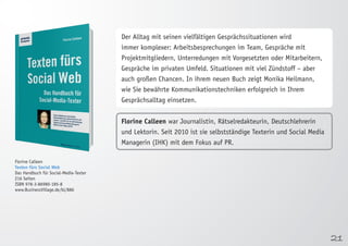 21 
Florine Calleen 
Texten fürs Social Web 
Das Handbuch für Social-Media-Texter 
216 Seiten 
ISBN 978-3-86980-185-8 
www.BusinessVillage.de/bl/886 
Der Alltag mit seinen vielfältigen Gesprächssituationen wird 
immer komplexer: Arbeitsbesprechungen im Team, Gespräche mit 
Projektmitgliedern, Unterredungen mit Vorgesetzten oder Mitarbeitern, 
Gespräche im privaten Umfeld. Situationen mit viel Zündstoff – aber 
auch großen Chancen. In ihrem neuen Buch zeigt Monika Heilmann, 
wie Sie bewährte Kommunikationstechniken erfolgreich in Ihrem 
Gesprächsalltag einsetzen. 
Florine Calleen war Journalistin, Rätselredakteurin, Deutschlehrerin 
und Lektorin. Seit 2010 ist sie selbstständige Texterin und Social Media 
Managerin (IHK) mit dem Fokus auf PR. 
 