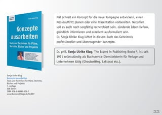 22 
Sonja Ulrike Klug 
Konzepte ausarbeiten 
Tools und Techniken für Pläne, Berichte, 
Bücher und Projekte 
7. Auflage 
208 Seiten 
ISBN 978-3-86980-179-7 
www.BusinessVillage.de/bl/897 
Mal schnell ein Konzept für die neue Kampagne entwickeln, einen 
Messeauftritt planen oder eine Präsentation vorbereiten. Natürlich 
soll es auch noch sorgfältig recherchiert sein, zündende Ideen liefern, 
gründlich informieren und exzellent ausformuliert sein. 
Dr. Sonja Ulrike Klug lüftet in diesem Buch das Geheimnis 
professioneller und überzeugender Konzepte. 
Dr. phil. Sonja Ulrike Klug, The Expert in Publishing Books ®, ist seit 
1991 selbstständig als Buchservice-Dienstleisterin für Verlage und 
Unternehmen tätig (Ghostwriting, Lektorat etc.). 
 