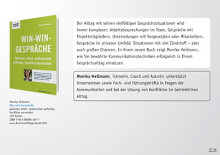 23 
Monika Heilmann 
Win-win-Gespräche 
Gelassen reden, selbstsicher auftreten, 
Konflikte vermeiden 
192 Seiten 
ISBN 978-3-86980-195-7 
www.BusinessVillage.de/bl/903 
Der Alltag mit seinen vielfältigen Gesprächssituationen wird 
immer komplexer: Arbeitsbesprechungen im Team, Gespräche mit 
Projektmitgliedern, Unterredungen mit Vorgesetzten oder Mitarbeitern, 
Gespräche im privaten Umfeld. Situationen mit viel Zündstoff – aber 
auch großen Chancen. In ihrem neuen Buch zeigt Monika Heilmann, 
wie Sie bewährte Kommunikationstechniken erfolgreich in Ihrem 
Gesprächsalltag einsetzen. 
Monika Heilmann, Trainerin, Coach und Autorin, unterstützt 
Unternehmen sowie Fach- und Führungskräfte in Fragen der 
Kommunikation und bei der Lösung von Konflikten im betrieblichen 
Alltag. 
 