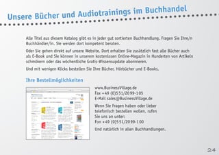 Alle Titel aus diesem Katalog gibt es in jeder gut sortierten Buchhandlung. Fragen Sie Ihre/n 
Buchhändler/in. Sie werden dort kompetent beraten. 
Oder Sie gehen direkt auf unsere Website. Dort erhalten Sie zusätzlich fast alle Bücher auch 
als E-Book und Sie können in unserem kostenlosen Online-Magazin in Hunderten von Artikeln 
schmökern oder das wöchentliche Gratis-Wissensupdate abonnieren. 
Und mit wenigen Klicks bestellen Sie Ihre Bücher, Hörbücher und E-Books. 
Ihre Bestellmöglichkeiten 
www.BusinessVillage.de 
Fax + 49 (0)5 51/20 99-1 05 
E-Mail sales@BusinessVillage.de 
Wenn Sie Fragen haben oder lieber 
telefonisch bestellen wollen, rufen 
Sie uns an unter: 
Fon + 49 (0)5 51/20 99-1 00 
Und natürlich in allen Buchhandlungen. 
Unsere Bücher und Audiotrainings im Buchhandel 
24 
 