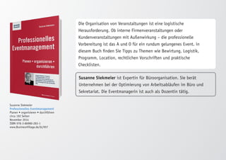 Susanne Siekmeier 
Professionelles Eventmanagement 
Planen • organisieren • durchführen 
circa 192 Seiten 
November 2014 
ISBN 978-3-86980-283-1 
www.BusinessVillage.de/bl/957 
Die Organisation von Veranstaltungen ist eine logistische 
Herausforderung. Ob interne Firmenveranstaltungen oder 
Kundenveranstaltungen mit Außenwirkung – die professionelle 
Vorbereitung ist das A und O für ein rundum gelungenes Event. in 
diesem Buch finden Sie Tipps zu Themen wie Bewirtung, Logistik, 
Programm, Location, rechtlichen Vorschriften und praktische 
Checklisten. 
Susanne Siekmeier ist Expertin für Büroorganisation. Sie berät 
Unternehmen bei der Optimierung von Arbeitsabläufen im Büro und 
Sekretariat. Die Eventmanagerin ist auch als Dozentin tätig. 
 
