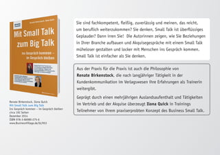 Renate Birkenstock, Ilona Quick 
Mit Small Talk zum Big Talk 
Ins Gespräch kommen – im Gespräch bleiben 
circa 192 Seiten 
Dezember 2014 
ISBN 978-3-86980-275-6 
www.BusinessVillage.de/bl/953 
Sie sind fachkompetent, fleißig, zuverlässig und meinen, das reicht, 
um beruflich weiterzukommen? Sie denken, Small Talk ist überflüssiges 
Geplauder? Dann irren Sie! Die Autorinnen zeigen, wie Sie Beziehungen 
in Ihrer Branche aufbauen und Akquisegespräche mit einem Small Talk 
müheloser gestalten und locker mit Menschen ins Gespräch kommen. 
Small Talk ist einfacher als Sie denken. 
Aus der Praxis für die Praxis ist auch die Philosophie von 
Renate Birkenstock, die nach langjähriger Tätigkeit in der 
Kundenkommunikation im Verlagswesen ihre Erfahrungen als Trainerin 
weitergibt. 
Geprägt durch einen mehrjährigen Auslandsaufenthalt und Tätigkeiten 
im Vertrieb und der Akquise überzeugt Ilona Quick in Trainings 
Teilnehmer von ihrem praxiserprobten Konzept des Business Small Talk. 
 