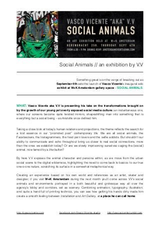 Social Animals // an exhibition by V.V! 
! 
Something great is on the verge of breaking out as 
September 4th sets the launch of Vasco Vicente’s inaugural solo 
exhibit at W+K Amsterdam gallery space – SOCIAL ANIMALS. 
! 
WHAT: Vasco Vicente aka V.V is presenting his take on the transformations brought on 
by the growth of our young yet overly exposed social media culture: an instantaneous one, 
where our screens become quite twisted mirrors, shapeshifting man into something that is 
everything but a social being – as Aristotle once defined him. 
! 
Taking a close look at today’s human relations and projections, the theme reflects the search for 
a lost essence in our “promoted post” contemporary life. We are all social animals, the 
Facebookers, the Instagrammers, the food porn lovers and the selfie addicts. But shouldn't our 
ability to communicate and echo throughout bring us closer to real social connections, more 
than the ones we establish today? Or are we slowly imprisoning ourselves caging the (social) 
animal, now tamed by a like button? 
By here V.V exposes the animal character and persona within, as we move from the urban 
social scene to the digital wilderness, highlighting the need to come back to basics: to our true 
one-o-one nature, scratching its surface in a somewhat metaphorical way. 
Creating an experience based on his own world and references as an artist, skater and 
designer, if you visit W+K Amsterdam during the next month you’ll come across V.V’s social 
animals and environments portrayed in a both beautiful and grotesque way all over the 
agency’s lobby and corridors, set as scenery. Combining animation, typography, illustration, 
and quite a hand full of printing technics, you can see how getting his hands dirty made him 
create a smooth feeling between Installation and Art Gallery, at a place he can call home. 
! 
http://vascovicente.com facebook.com/Vasco.Vicente.studio http://vascovicente.tumblr.com 
 