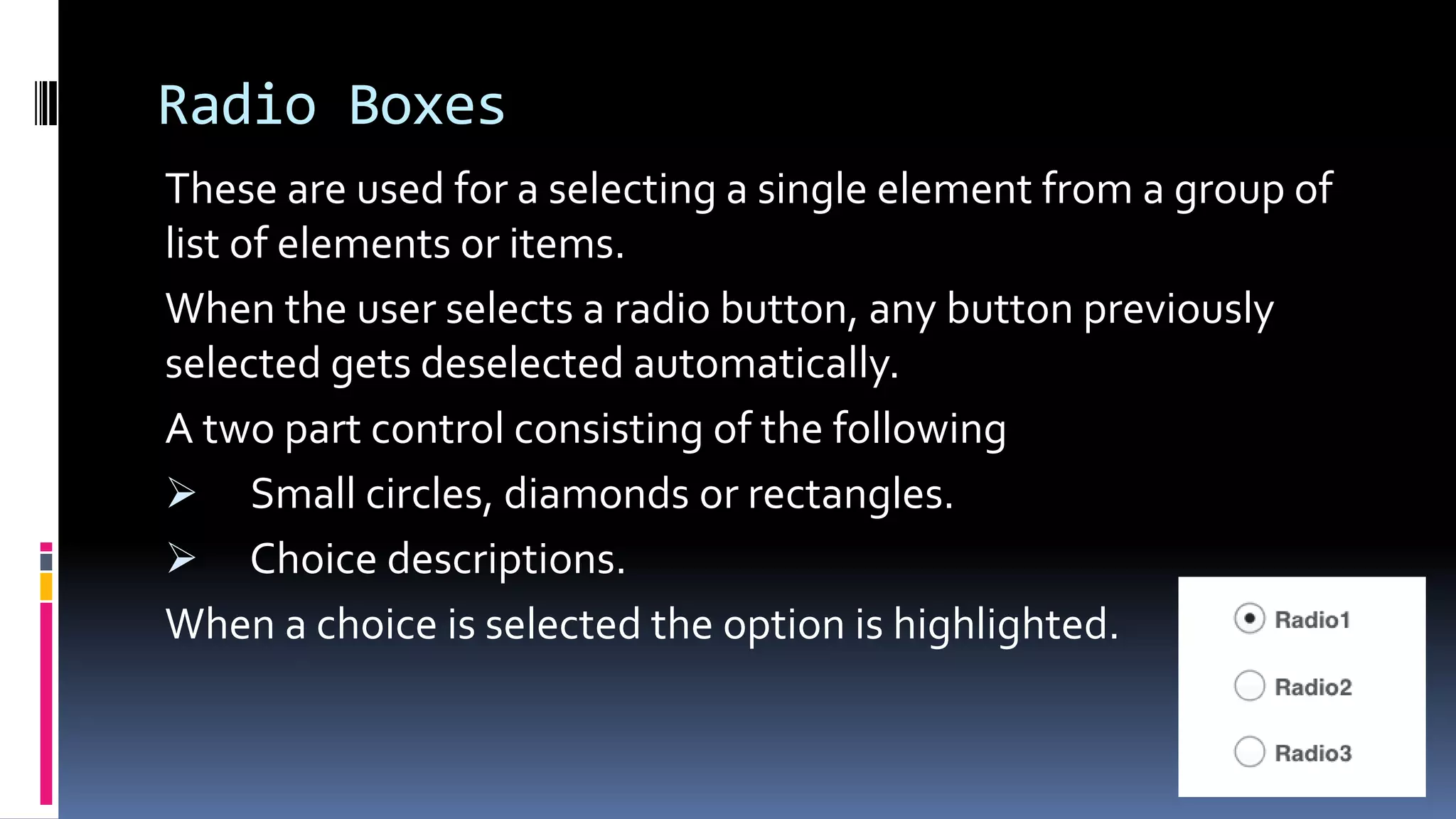 Radio Boxes
These are used for a selecting a single element from a group of
list of elements or items.
When the user selects a radio button, any button previously
selected gets deselected automatically.
A two part control consisting of the following
 Small circles, diamonds or rectangles.
 Choice descriptions.
When a choice is selected the option is highlighted.
 