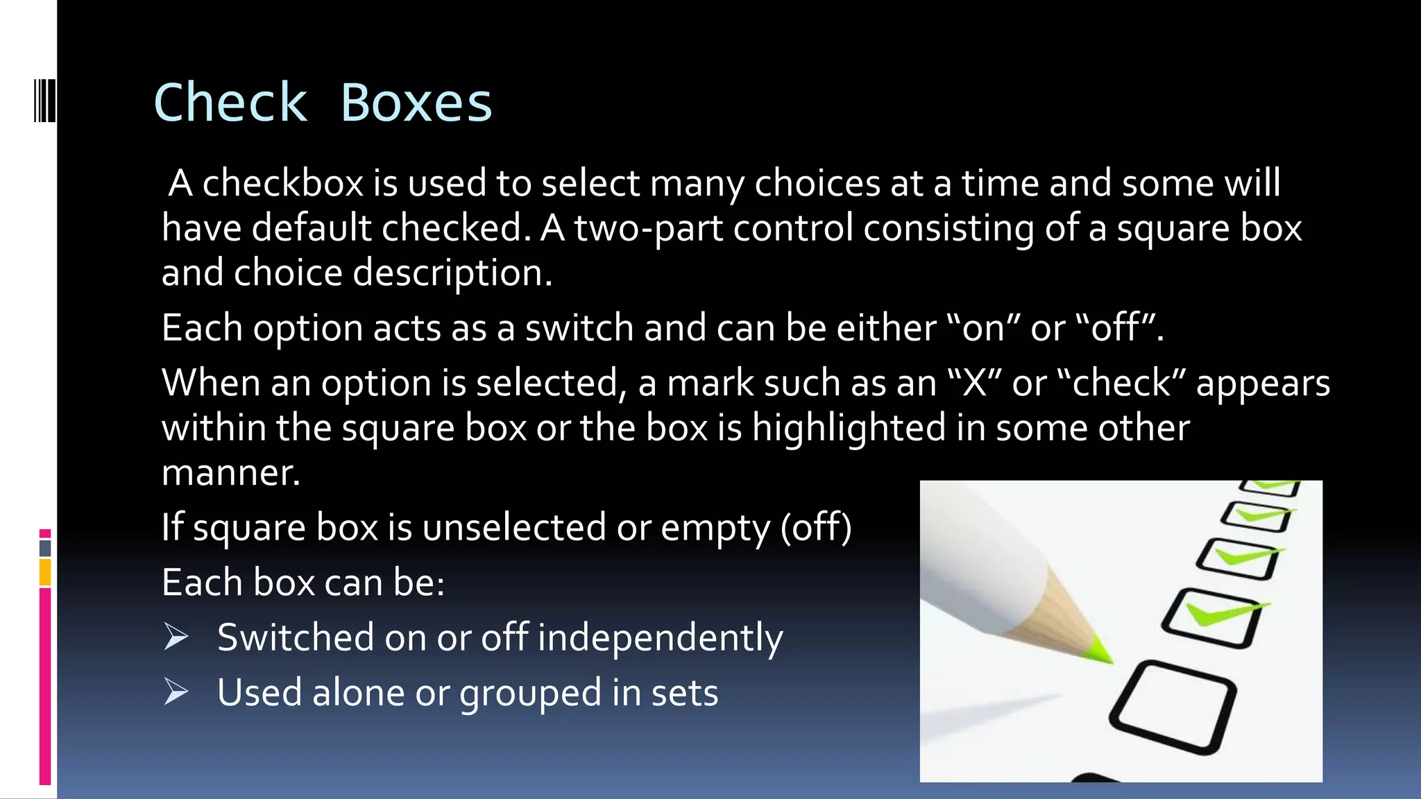 Check Boxes
A checkbox is used to select many choices at a time and some will
have default checked. A two-part control consisting of a square box
and choice description.
Each option acts as a switch and can be either “on” or “off”.
When an option is selected, a mark such as an “X” or “check” appears
within the square box or the box is highlighted in some other
manner.
If square box is unselected or empty (off)
Each box can be:
 Switched on or off independently
 Used alone or grouped in sets
 