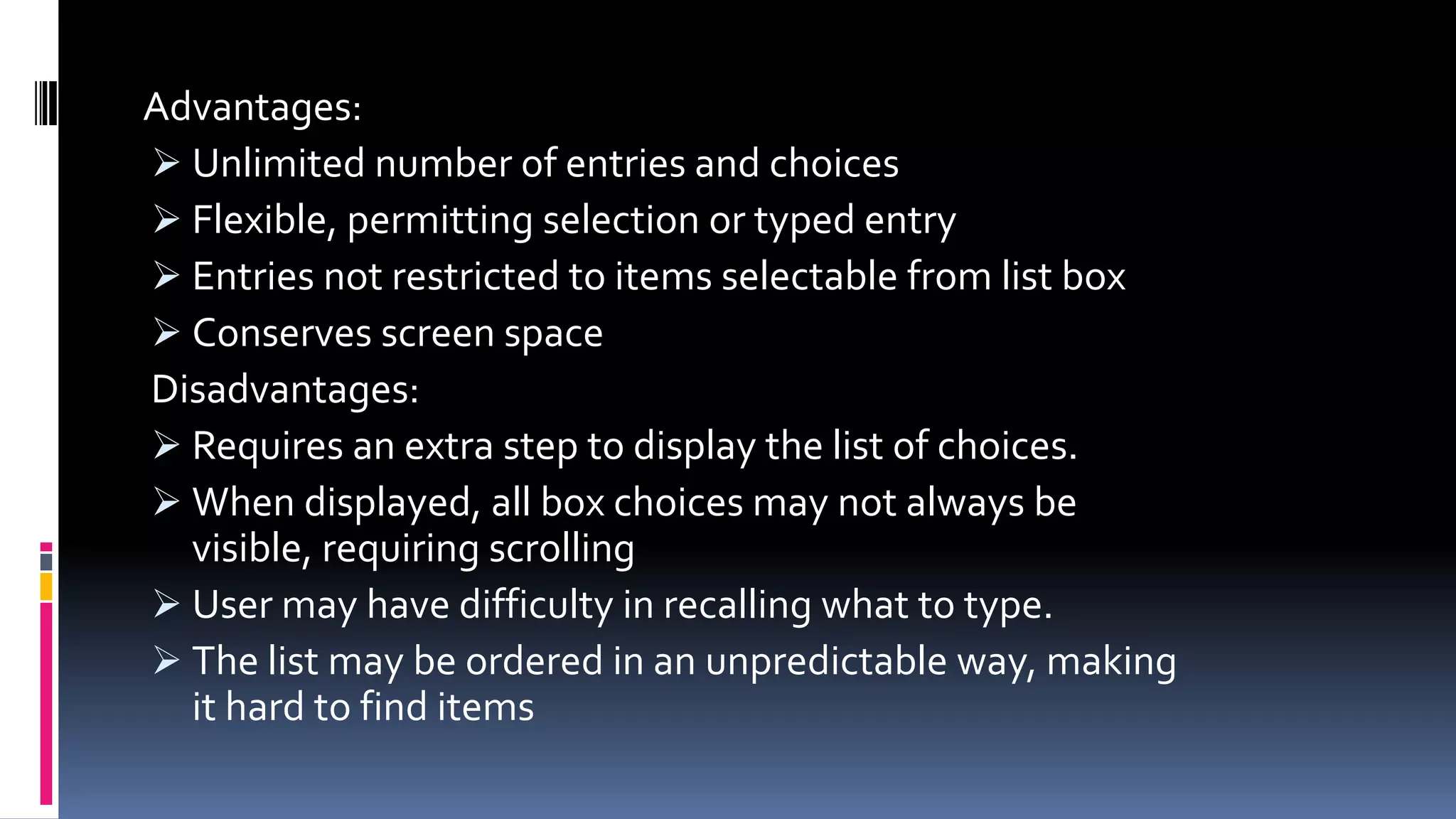 Advantages:
 Unlimited number of entries and choices
 Flexible, permitting selection or typed entry
 Entries not restricted to items selectable from list box
 Conserves screen space
Disadvantages:
 Requires an extra step to display the list of choices.
 When displayed, all box choices may not always be
visible, requiring scrolling
 User may have difficulty in recalling what to type.
 The list may be ordered in an unpredictable way, making
it hard to find items
 