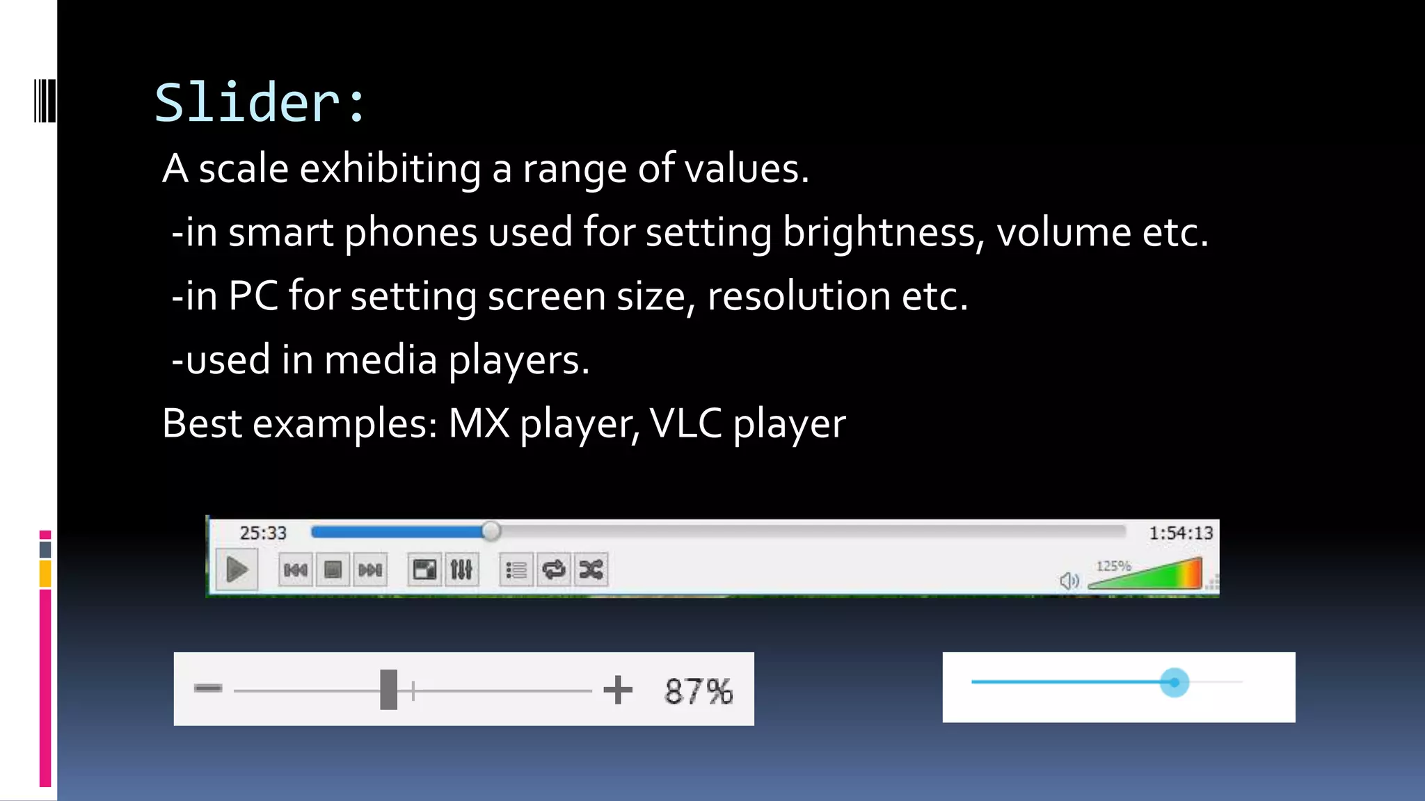 Slider:
A scale exhibiting a range of values.
-in smart phones used for setting brightness, volume etc.
-in PC for setting screen size, resolution etc.
-used in media players.
Best examples: MX player,VLC player
 