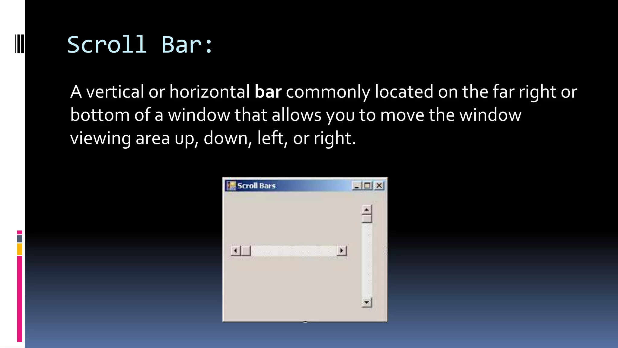 Scroll Bar:
A vertical or horizontal bar commonly located on the far right or
bottom of a window that allows you to move the window
viewing area up, down, left, or right.
 